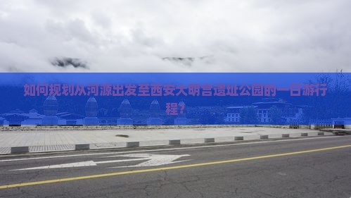 如何规划从河源出发至西安大明宫遗址公园的一日游行程？