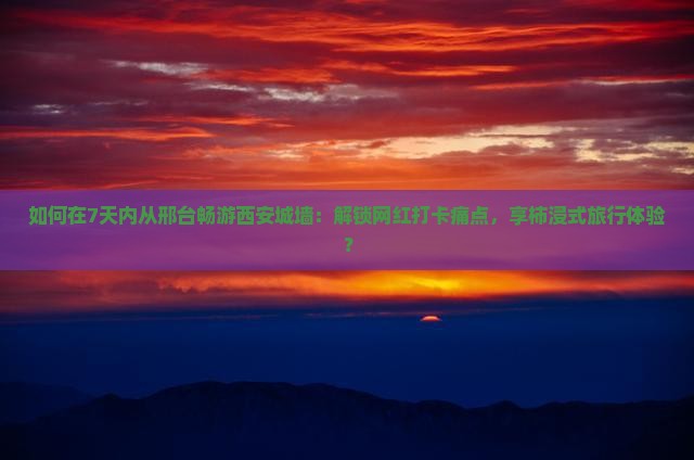 如何在7天内从邢台畅游西安城墙：解锁网红打卡痛点，享柿浸式旅行体验？