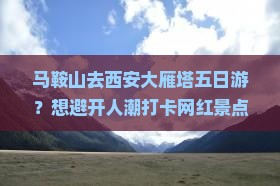 马鞍山去西安大雁塔五日游？想避开人潮打卡网红景点，这份攻略必须收藏！