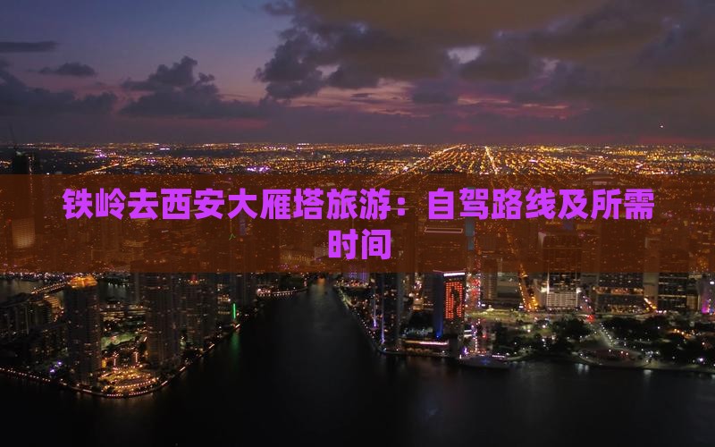 铁岭去西安大雁塔旅游：自驾路线及所需时间