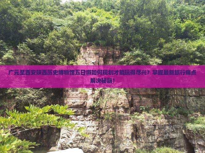 广元至西安陕西历史博物馆五日游如何规划才能玩得尽兴？掌握最新旅行痛点解决秘籍！
