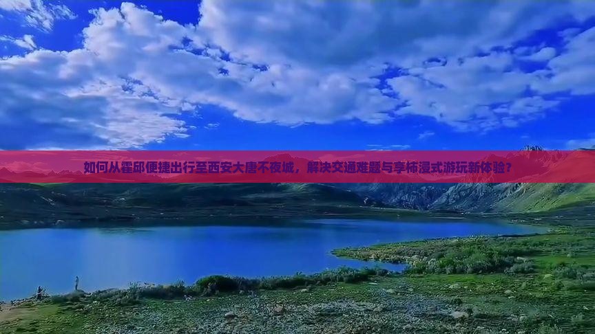 如何从霍邱便捷出行至西安大唐不夜城，解决交通难题与享柿浸式游玩新体验？