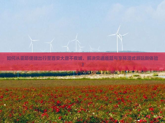 如何从霍邱便捷出行至西安大唐不夜城，解决交通难题与享柿浸式游玩新体验？