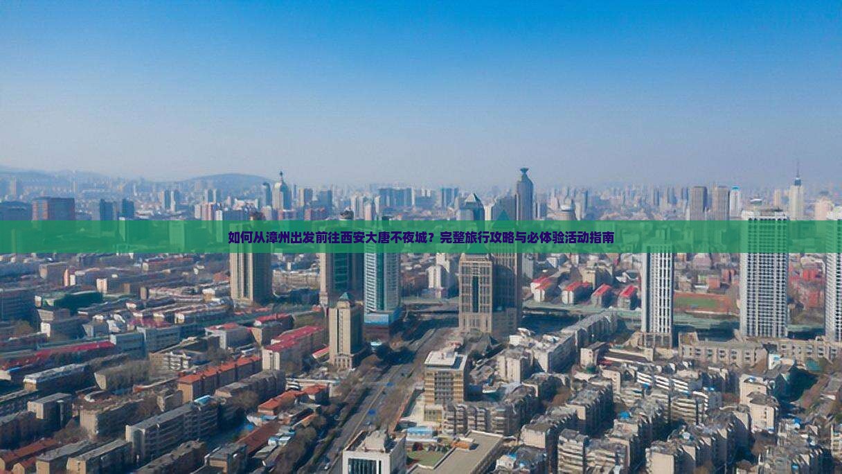 如何从漳州出发前往西安大唐不夜城？完整旅行攻略与必体验活动指南