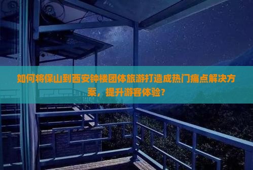如何将保山到西安钟楼团体旅游打造成热门痛点解决方案，提升游客体验？