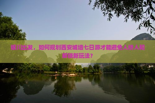 银川出发，如何规划西安城墙七日游才能避免人挤人和解锁新玩法？