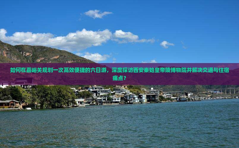 如何在嘉峪关规划一次高效便捷的六日游，深度探访西安秦始皇帝陵博物院并解决交通与住宿痛点？
