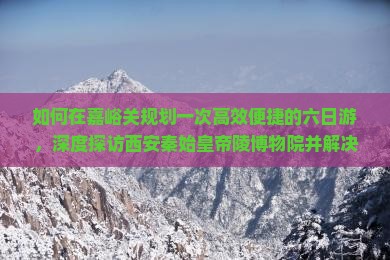 如何在嘉峪关规划一次高效便捷的六日游，深度探访西安秦始皇帝陵博物院并解决交通与住宿痛点？