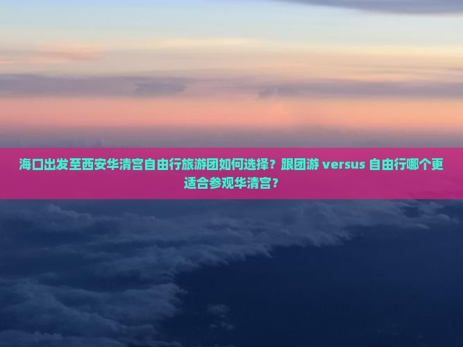 海口出发至西安华清宫自由行旅游团如何选择？跟团游 versus 自由行哪个更适合参观华清宫？