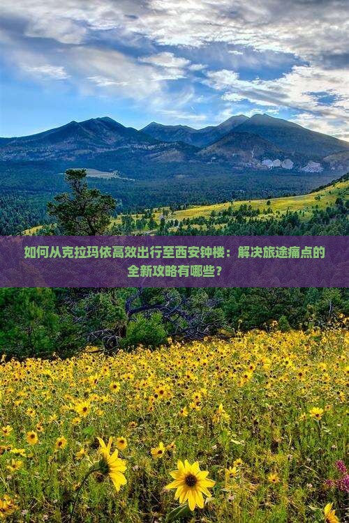 如何从克拉玛依高效出行至西安钟楼：解决旅途痛点的全新攻略有哪些？