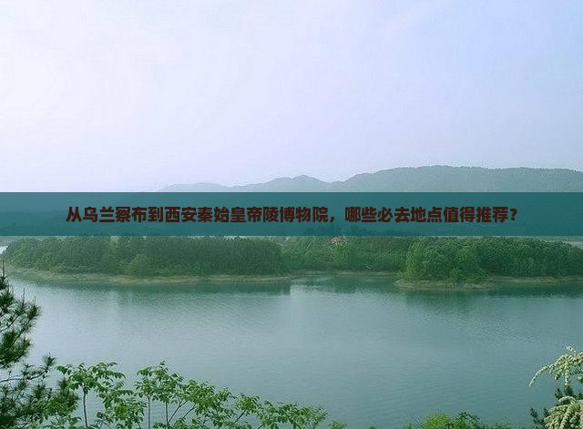 从乌兰察布到西安秦始皇帝陵博物院，哪些必去地点值得推荐？