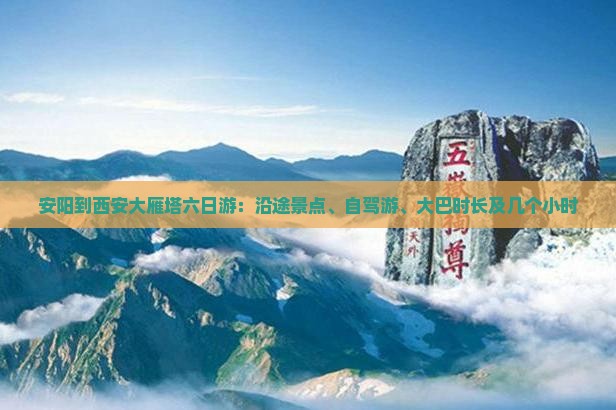 安阳到西安大雁塔六日游：沿途景点、自驾游、大巴时长及几个小时