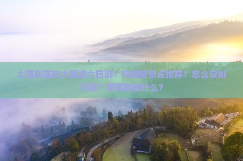 大理到西安大雁塔六日游？有哪些景点推荐？怎么安排行程？需要准备什么？