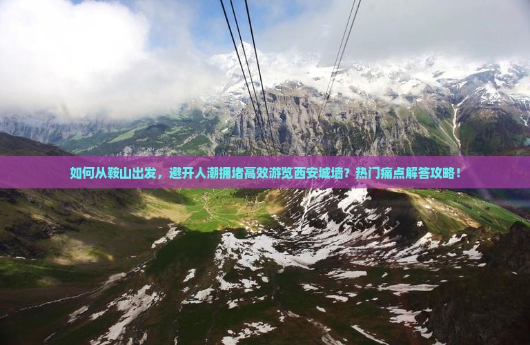 如何从鞍山出发，避开人潮拥堵高效游览西安城墙？热门痛点解答攻略！