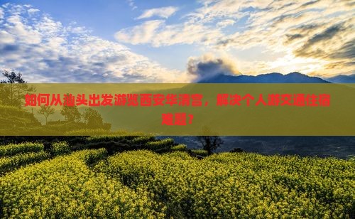 如何从汕头出发游览西安华清宫，解决个人游交通住宿难题？