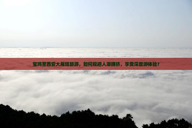 宝鸡至西安大雁塔旅游，如何规避人潮拥挤，享受深度游体验？