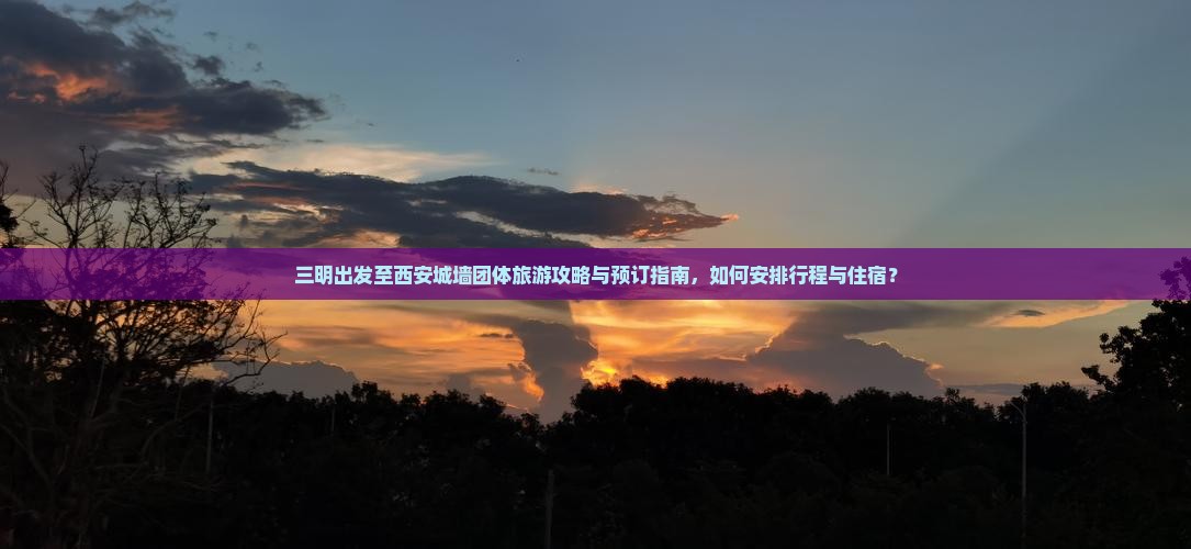 三明出发至西安城墙团体旅游攻略与预订指南，如何安排行程与住宿？