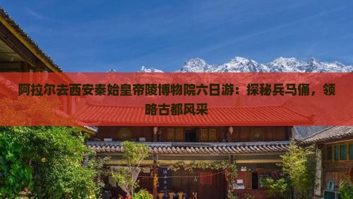 阿拉尔去西安秦始皇帝陵博物院六日游：探秘兵马俑，领略古都风采