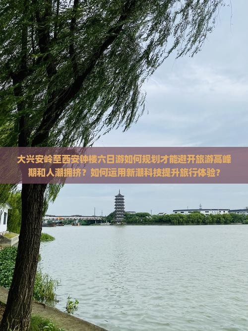 大兴安岭至西安钟楼六日游如何规划才能避开旅游高峰期和人潮拥挤？如何运用新潮科技提升旅行体验？