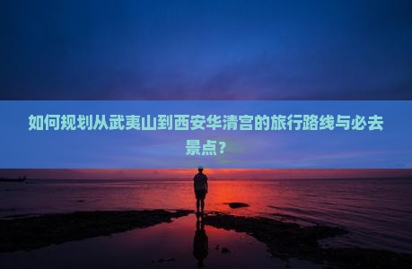如何规划从武夷山到西安华清宫的旅行路线与必去景点？