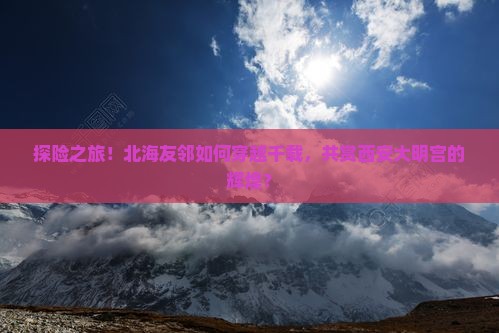 探险之旅!北海友邻如何穿越千载,共赏西安大明宫的辉煌? 探险之旅!北海友邻如何穿越千载,共赏西安大明宫的辉煌?