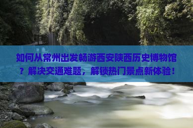 如何从常州出发畅游西安陕西历史博物馆？解决交通难题，解锁热门景点新体验！