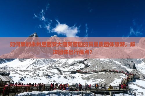 如何策划永州至西安大唐芙蓉园的高品质团体旅游，解决团体出行痛点？