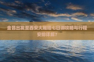 金昌出发至西安大雁塔七日游攻略与行程安排详解？