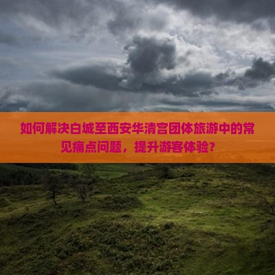 如何解决白城至西安华清宫团体旅游中的常见痛点问题，提升游客体验？