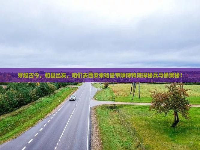 穿越古今，和县出发，咱们去西安秦始皇帝陵博物院探秘兵马俑奥秘！