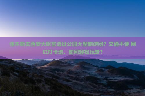 佳木斯去西安大明宫遗址公园大型旅游团？交通不便+网红打卡地，如何轻松玩转？
