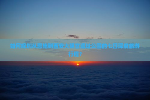 如何规划从恩施到西安大明宫遗址公园的七日深度旅游行程？