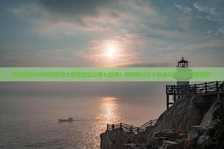如何规划从钦州到西安大明宫遗址公园七日游？解锁网红打卡痛点与热门旅行新趋势！