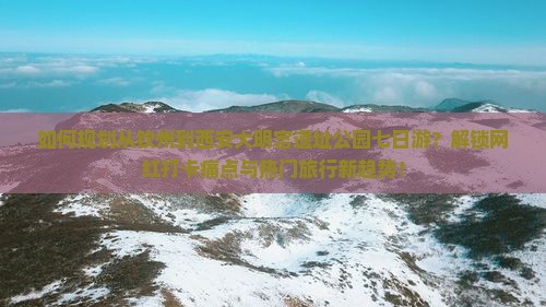 如何规划从钦州到西安大明宫遗址公园七日游？解锁网红打卡痛点与热门旅行新趋势！