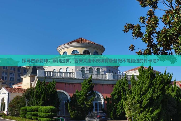 探寻古都韵味，铜川出发，西安大唐不夜城有哪些绝不能错过的打卡地？