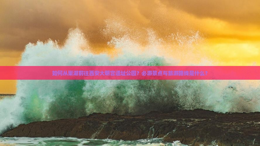 如何从巢湖前往西安大明宫遗址公园？必游景点与旅游路线是什么？