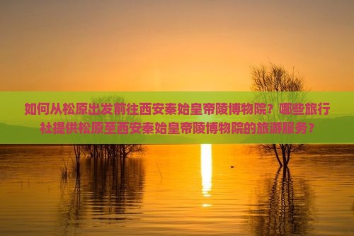 如何从松原出发前往西安秦始皇帝陵博物院？哪些旅行社提供松原至西安秦始皇帝陵博物院的旅游服务？