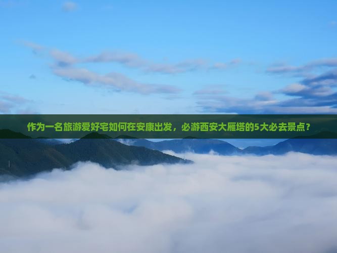 作为一名旅游爱好宅如何在安康出发，必游西安大雁塔的5大必去景点？