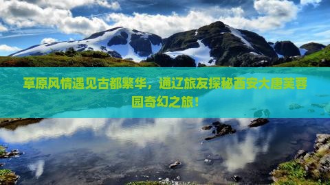 草原风情遇见古都繁华，通辽旅友探秘西安大唐芙蓉园奇幻之旅！
