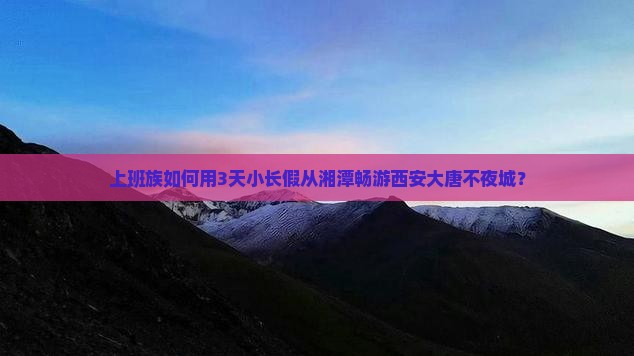 上班族如何用3天小长假从湘潭畅游西安大唐不夜城？