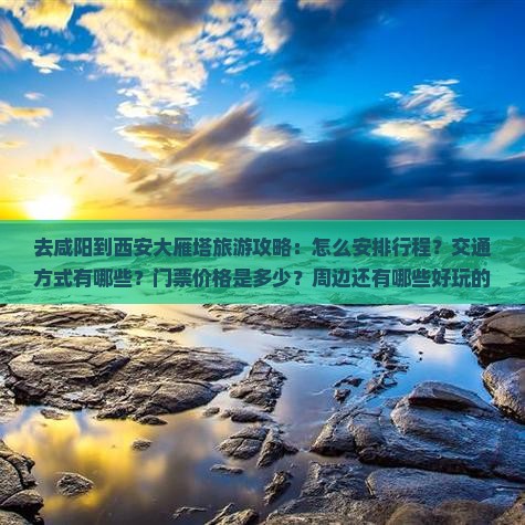 去咸阳到西安大雁塔旅游攻略：怎么安排行程？交通方式有哪些？门票价格是多少？周边还有哪些好玩的地方？