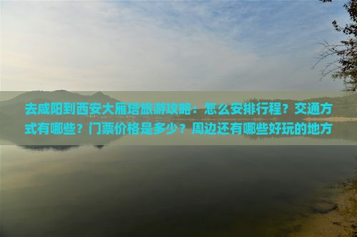 去咸阳到西安大雁塔旅游攻略：怎么安排行程？交通方式有哪些？门票价格是多少？周边还有哪些好玩的地方？
