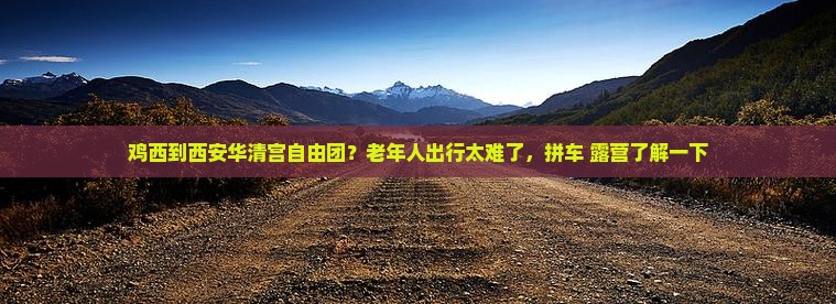 鸡西到西安华清宫自由团？老年人出行太难了，拼车+露营了解一下