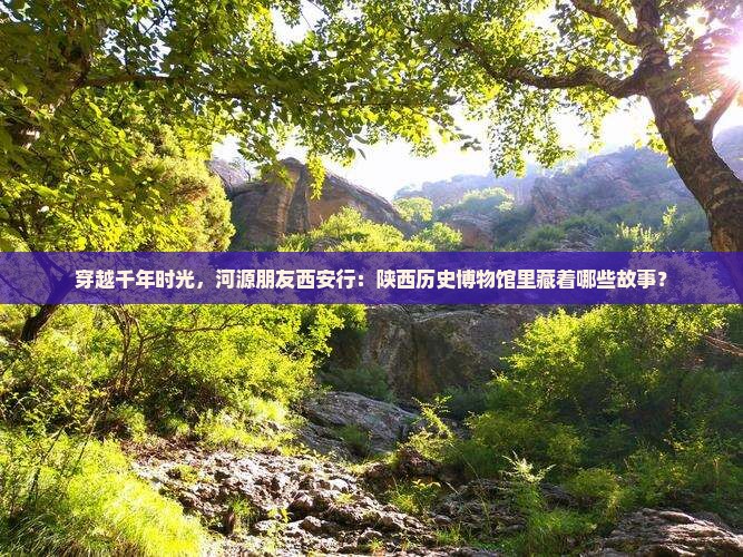 穿越千年时光，河源朋友西安行：陕西历史博物馆里藏着哪些故事？