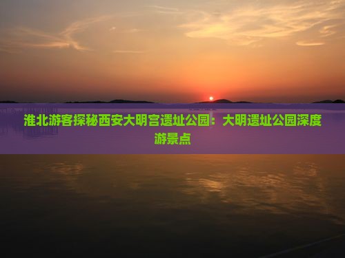 淮北游客探秘西安大明宫遗址公园：大明遗址公园深度游景点