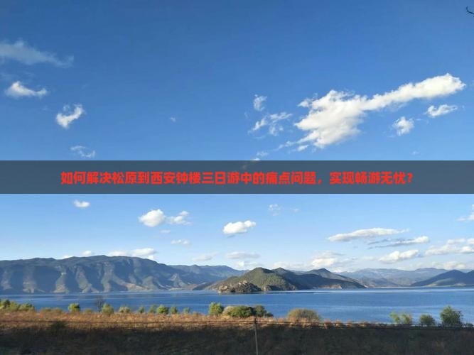 如何解决松原到西安钟楼三日游中的痛点问题，实现畅游无忧？