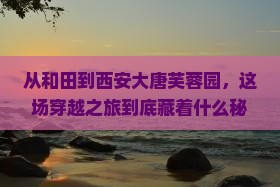 从和田到西安大唐芙蓉园，这场穿越之旅到底藏着什么秘密？