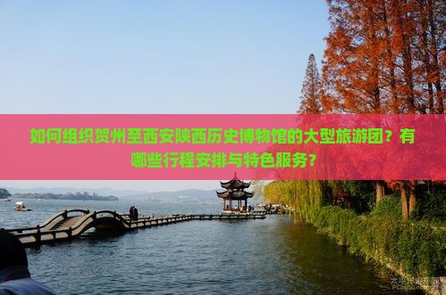 如何组织贺州至西安陕西历史博物馆的大型旅游团？有哪些行程安排与特色服务？