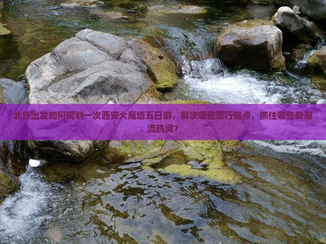 北京出发如何规划一次西安大雁塔五日游，解决哪些旅行痛点，抓住哪些新潮流热词？