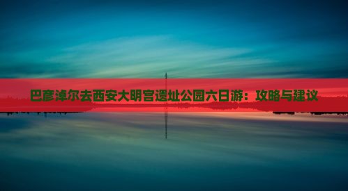 巴彦淖尔去西安大明宫遗址公园六日游：攻略与建议